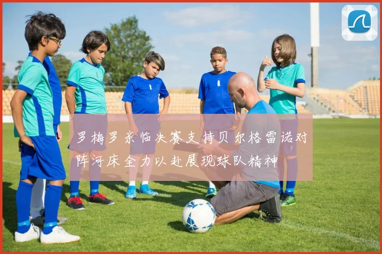 罗梅罗亲临决赛支持贝尔格雷诺对阵河床全力以赴展现球队精神