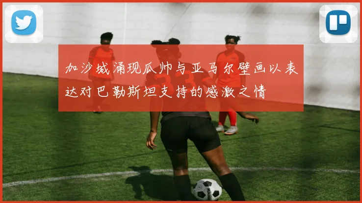 加沙城涌现瓜帅与亚马尔壁画以表达对巴勒斯坦支持的感激之情