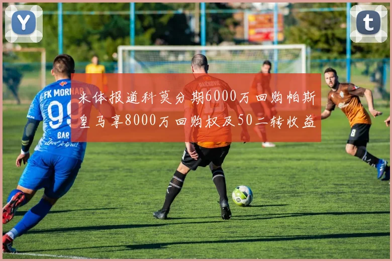 米体报道科莫分期6000万回购帕斯皇马享8000万回购权及50二转收益