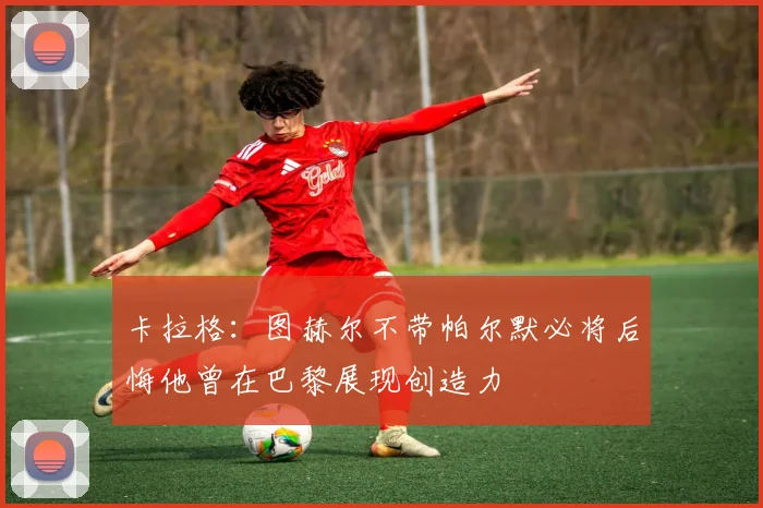 卡拉格：图赫尔不带帕尔默必将后悔他曾在巴黎展现创造力
