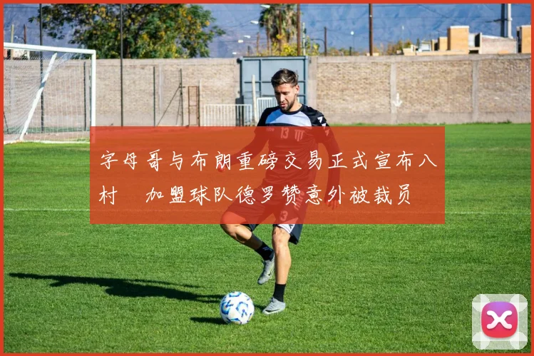 字母哥与布朗重磅交易正式宣布八村塁加盟球队德罗赞意外被裁员
