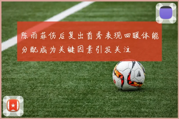 陈雨菲伤后复出首秀表现回暖体能分配成为关键因素引发关注