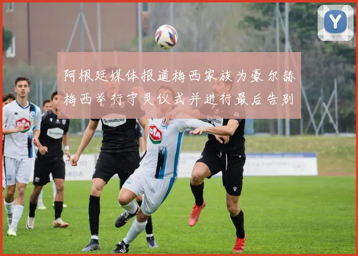 阿根廷媒体报道梅西家族为豪尔赫梅西举行守灵仪式并进行最后告别