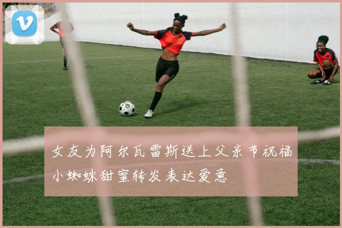 女友为阿尔瓦雷斯送上父亲节祝福小蜘蛛甜蜜转发表达爱意
