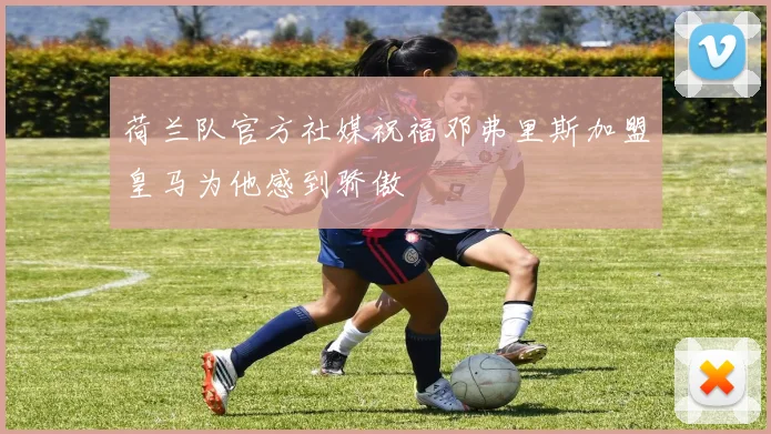 荷兰队官方社媒祝福邓弗里斯加盟皇马为他感到骄傲