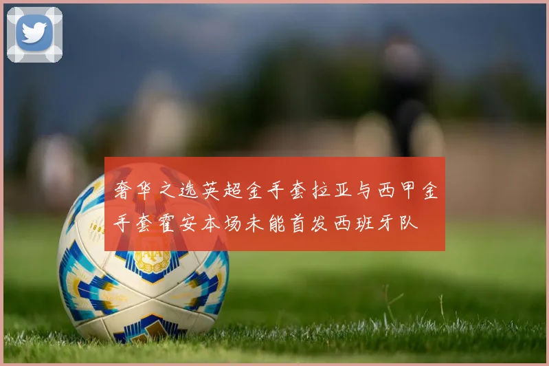 奢华之选英超金手套拉亚与西甲金手套霍安本场未能首发西班牙队