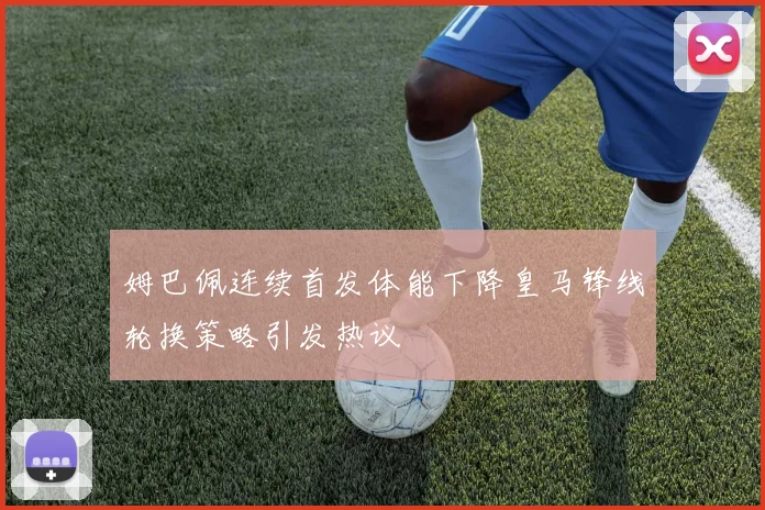 姆巴佩连续首发体能下降皇马锋线轮换策略引发热议