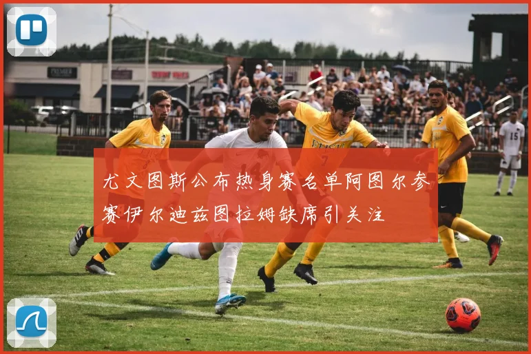尤文图斯公布热身赛名单阿图尔参赛伊尔迪兹图拉姆缺席引关注