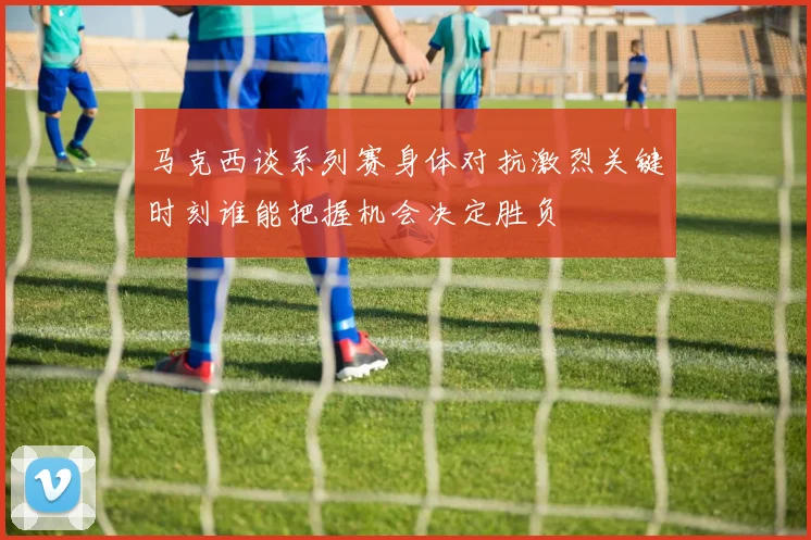 马克西谈系列赛身体对抗激烈关键时刻谁能把握机会决定胜负