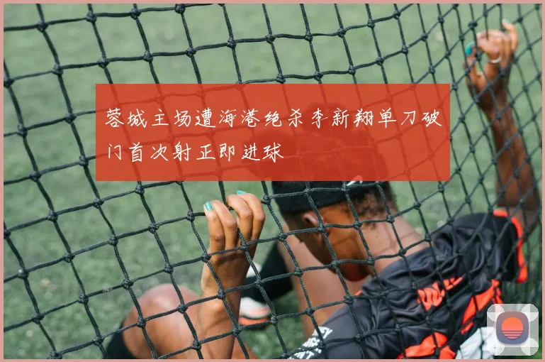 蓉城主场遭海港绝杀李新翔单刀破门首次射正即进球