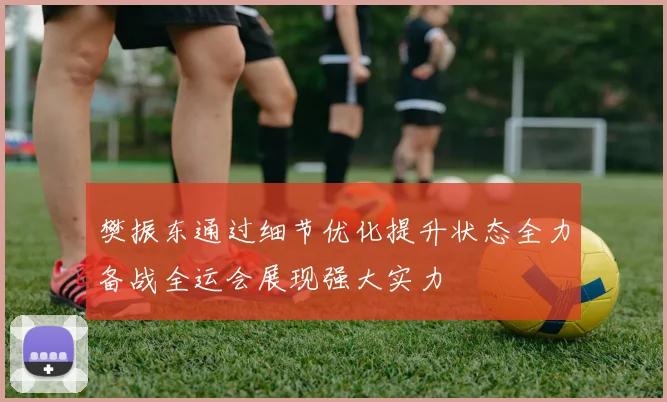 樊振东通过细节优化提升状态全力备战全运会展现强大实力