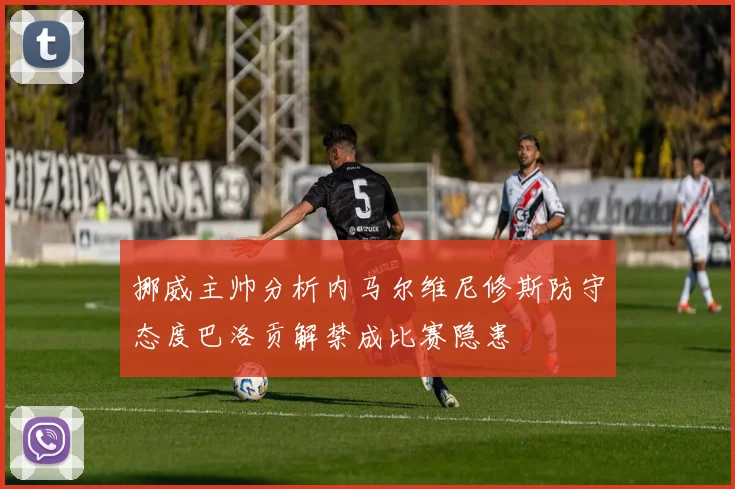 挪威主帅分析内马尔维尼修斯防守态度巴洛贡解禁成比赛隐患