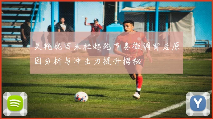 吴艳妮百米栏起跑节奏微调背后原因分析与冲击力提升揭秘
