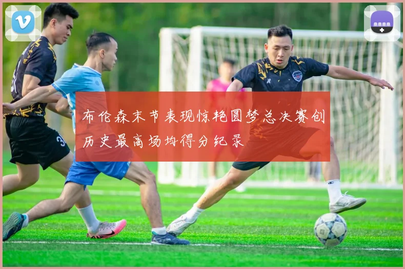 布伦森末节表现惊艳圆梦总决赛创历史最高场均得分纪录