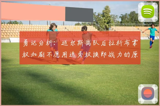 勇记分析：迈尔斯离队后拉科布掌权加剧不愿用选秀权换即战力的原因