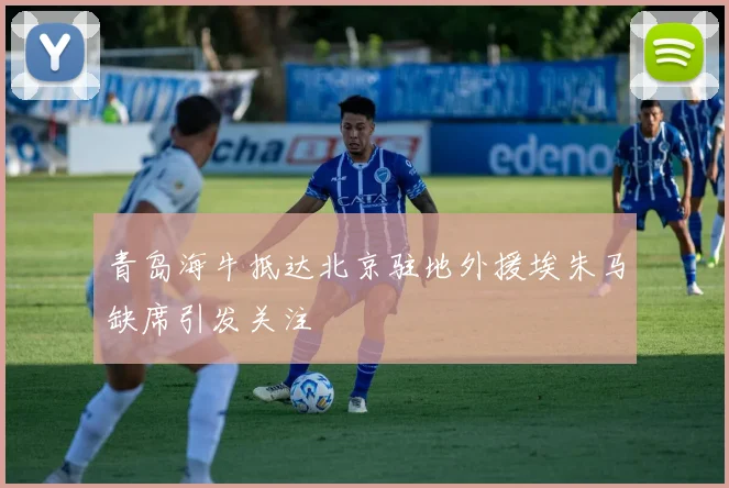 青岛海牛抵达北京驻地外援埃朱马缺席引发关注