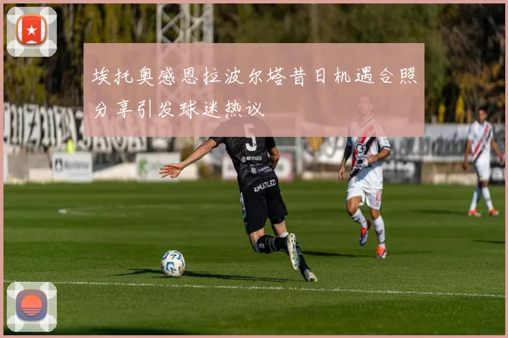埃托奥感恩拉波尔塔昔日机遇合照分享引发球迷热议