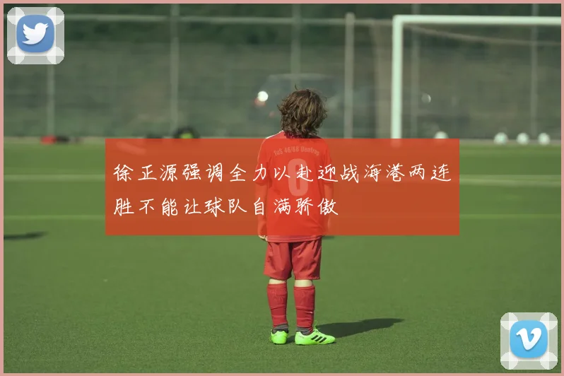徐正源强调全力以赴迎战海港两连胜不能让球队自满骄傲