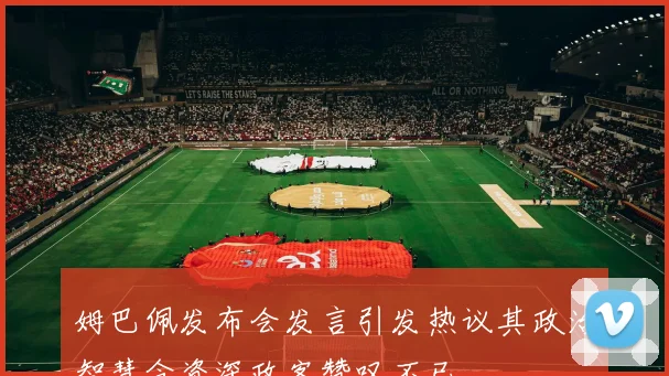 姆巴佩发布会发言引发热议其政治智慧令资深政客赞叹不已