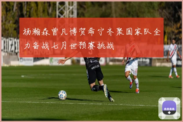 杨瀚森曾凡博贺希宁齐聚国家队全力备战七月世预赛挑战