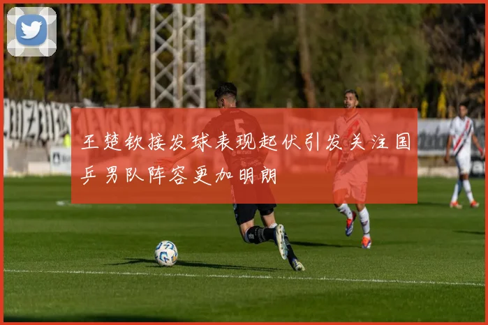王楚钦接发球表现起伏引发关注国乒男队阵容更加明朗