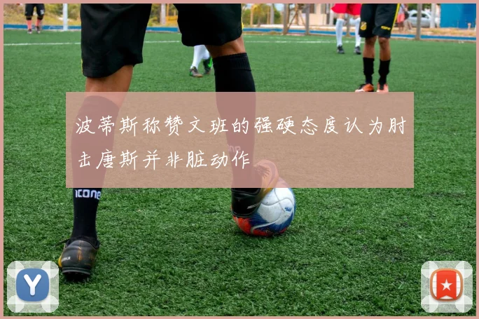 波蒂斯称赞文班的强硬态度认为肘击唐斯并非脏动作